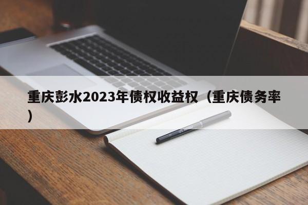 重庆彭水2023年债权收益权（重庆债务率）